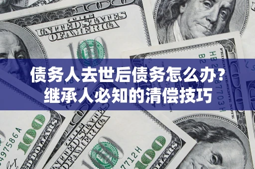 济南债务人去世后债务怎么办？继承人必知的清偿技巧